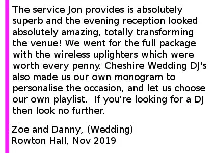 Rowton Hall Review 2019 - We booked Jon for our wedding at Rowton Hall Hotel and spa in November 2019. The service Jon provides is absolutely superb and the evening reception looked absolutely amazing, totally transforming the venue! We went for the full package with the wireless uplighters which were worth every penny. Cheshire Wedding DJ's also made us our own monogram to personalise the occasion, and let us choose our own playlist, which they also added some bespoke songs to in order to get the guests dancing. Jon was professional and courteous and kept us informed every step of the way. Every one of our guests commented on how amazing the evening reception was and this was in no small part to Jon and his team at Cheshire Wedding DJ's. If you're looking for a DJ then look no further.